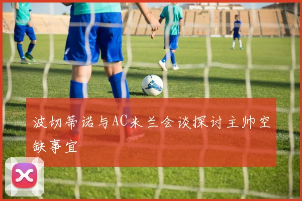 波切蒂诺与AC米兰会谈探讨主帅空缺事宜