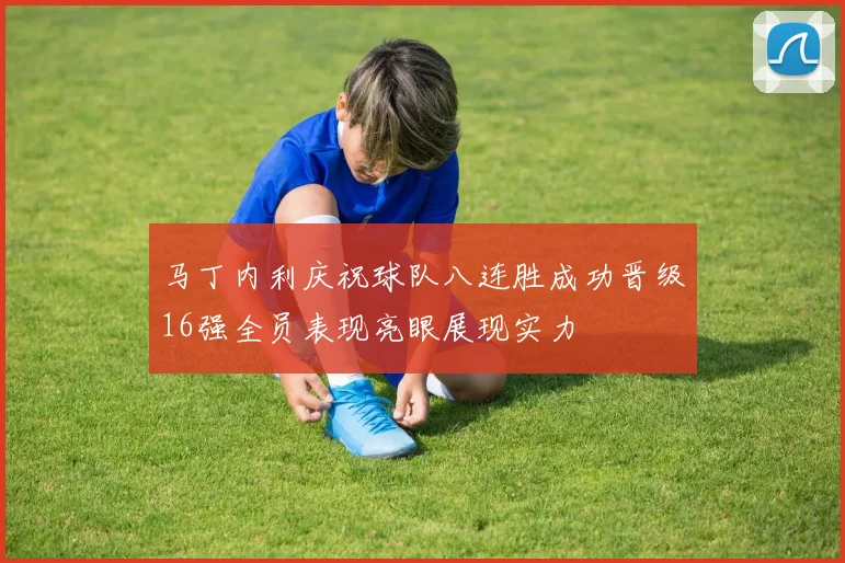 马丁内利庆祝球队八连胜成功晋级16强全员表现亮眼展现实力