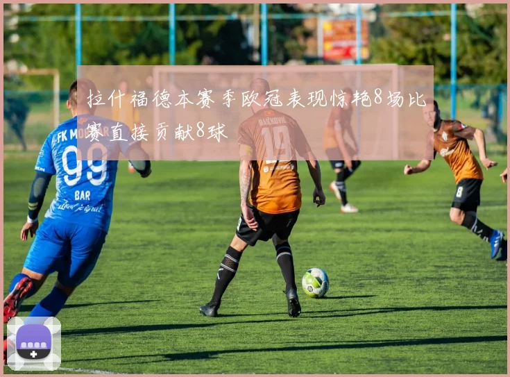 拉什福德本赛季欧冠表现惊艳8场比赛直接贡献8球