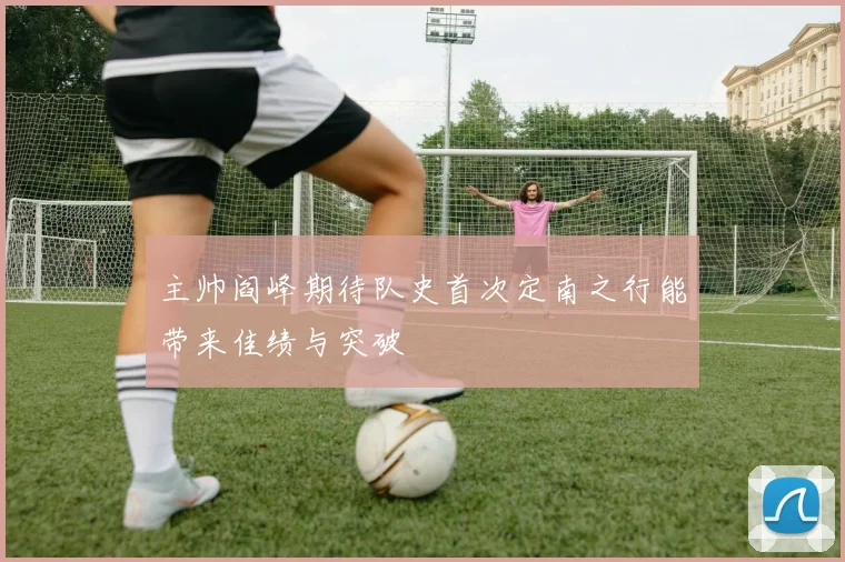主帅阎峰期待队史首次定南之行能带来佳绩与突破