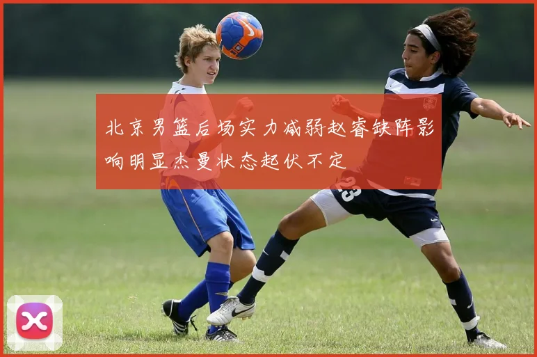 北京男篮后场实力减弱赵睿缺阵影响明显杰曼状态起伏不定