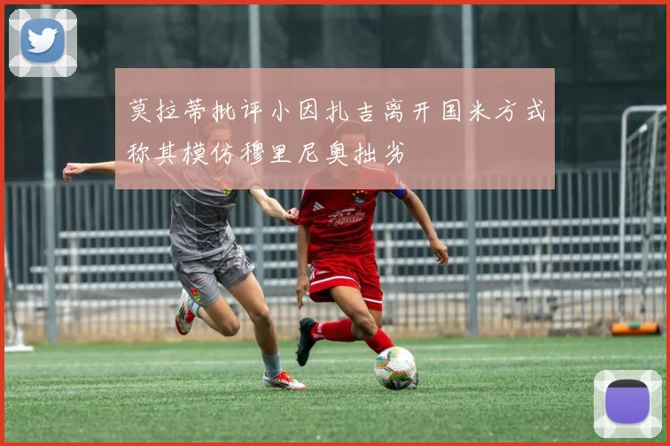 莫拉蒂批评小因扎吉离开国米方式称其模仿穆里尼奥拙劣