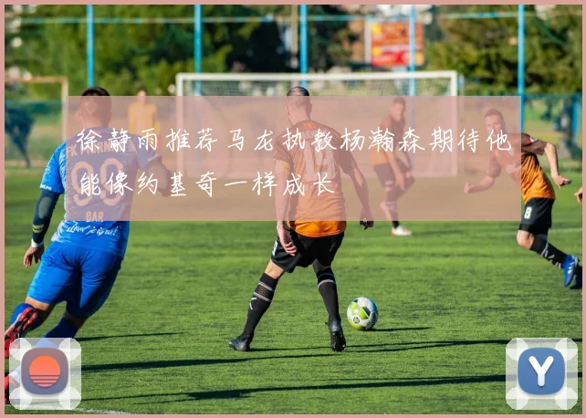 徐静雨推荐马龙执教杨瀚森期待他能像约基奇一样成长