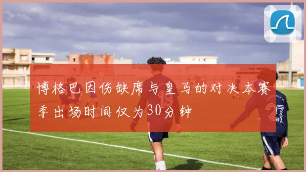 博格巴因伤缺席与皇马的对决本赛季出场时间仅为30分钟