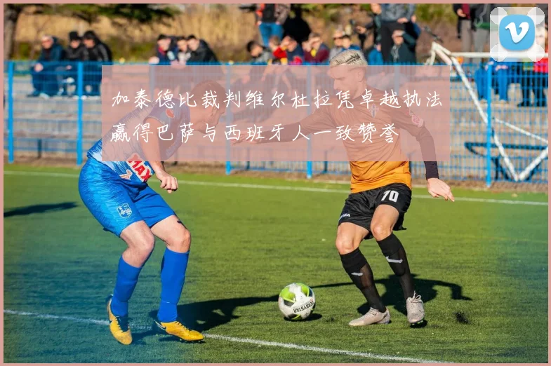 加泰德比裁判维尔杜拉凭卓越执法赢得巴萨与西班牙人一致赞誉