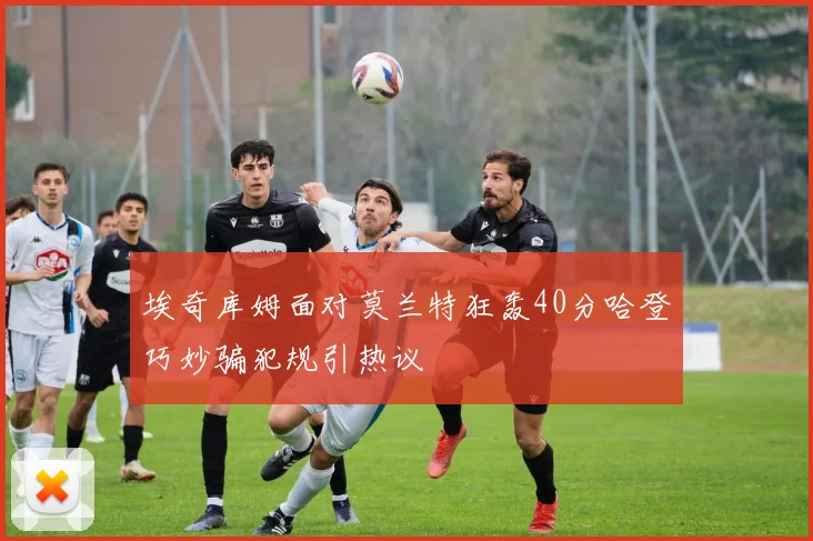埃奇库姆面对莫兰特狂轰40分哈登巧妙骗犯规引热议