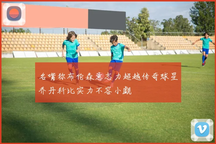 名嘴称布伦森意志力超越传奇球星乔丹科比实力不容小觑