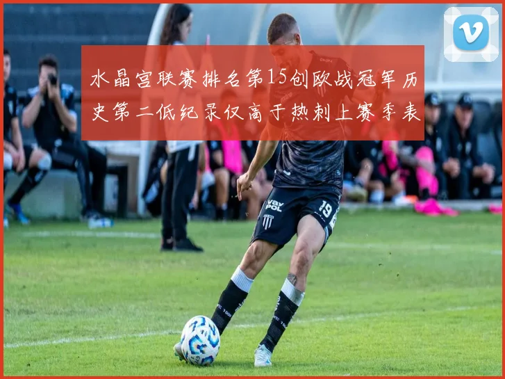 水晶宫联赛排名第15创欧战冠军历史第二低纪录仅高于热刺上赛季表现