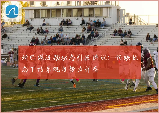姆巴佩近期动态引发热议：伤缺状态下的乐观与努力并存