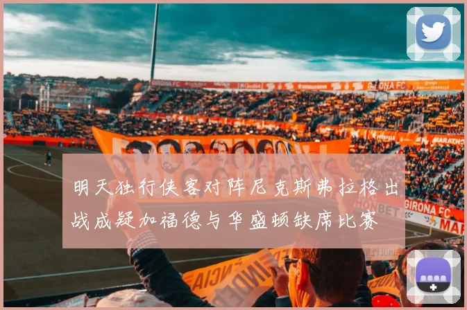 明天独行侠客对阵尼克斯弗拉格出战成疑加福德与华盛顿缺席比赛