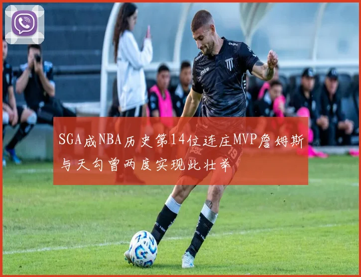 SGA成NBA历史第14位连庄MVP詹姆斯与天勾曾两度实现此壮举