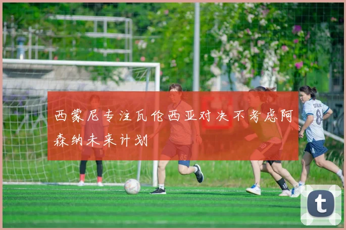 西蒙尼专注瓦伦西亚对决不考虑阿森纳未来计划