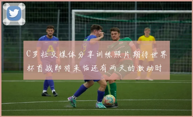 C罗社交媒体分享训练照片期待世界杯首战即将来临还有两天的激动时刻