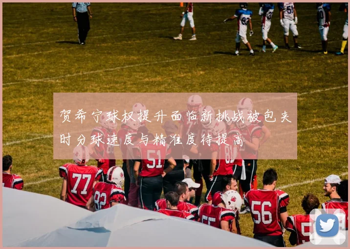 贺希宁球权提升面临新挑战被包夹时分球速度与精准度待提高