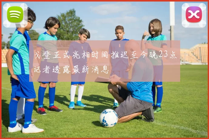 戈登正式亮相时间推迟至今晚23点记者透露最新消息