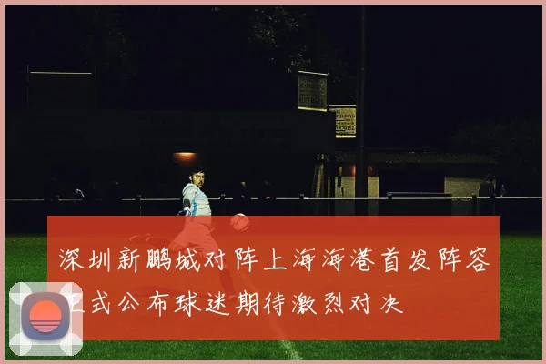 深圳新鹏城对阵上海海港首发阵容正式公布球迷期待激烈对决