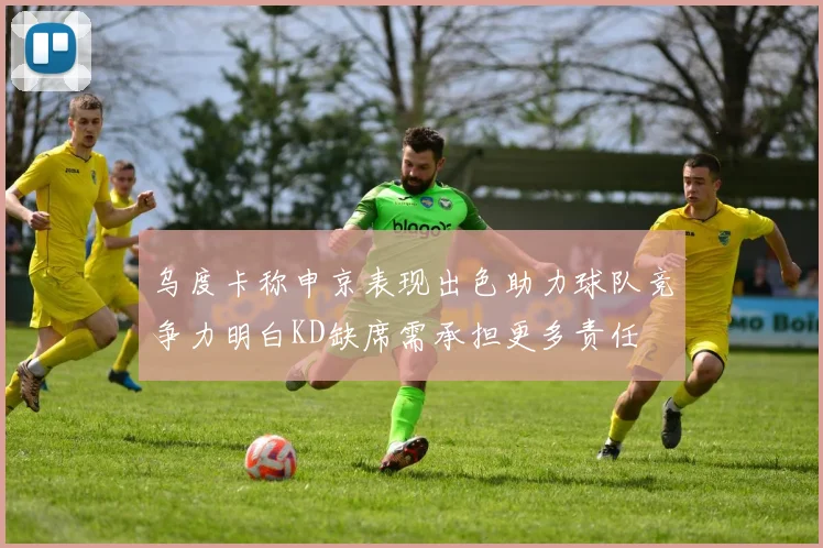 乌度卡称申京表现出色助力球队竞争力明白KD缺席需承担更多责任