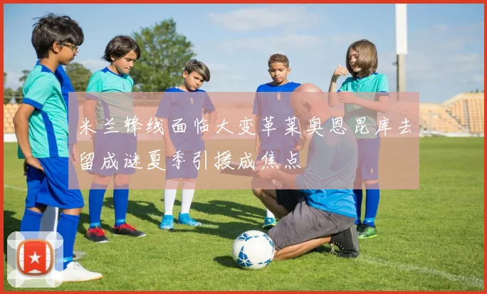 米兰锋线面临大变革莱奥恩昆库去留成谜夏季引援成焦点