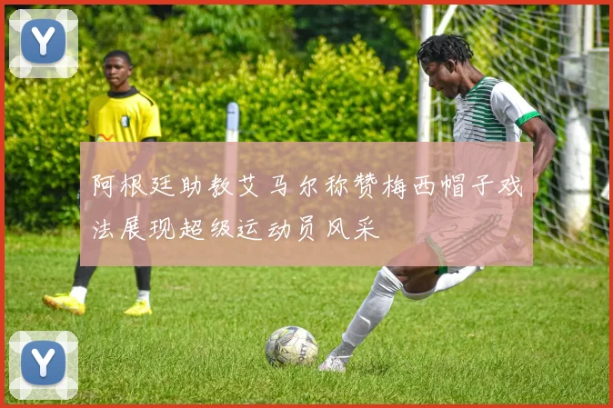 阿根廷助教艾马尔称赞梅西帽子戏法展现超级运动员风采