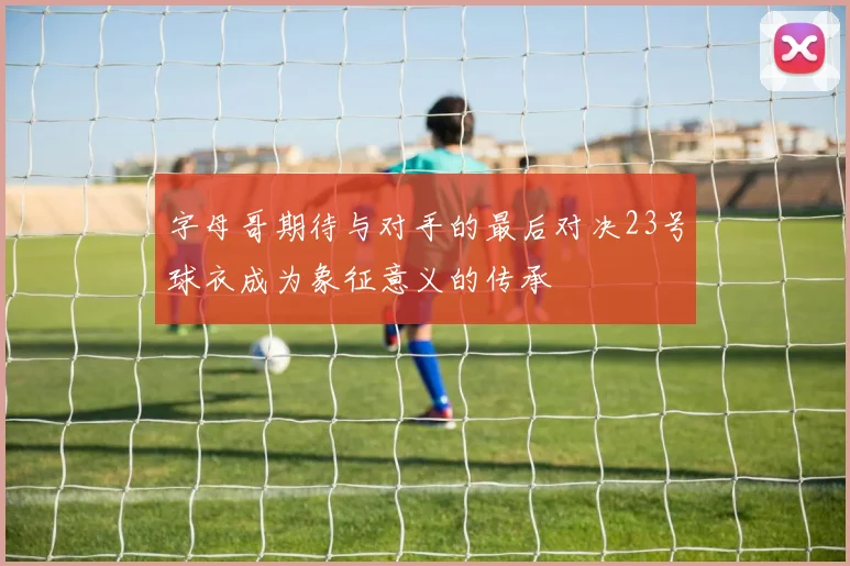 字母哥期待与对手的最后对决23号球衣成为象征意义的传承