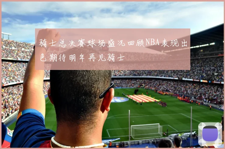 骑士总决赛球场盛况回顾NBA表现出色期待明年再见骑士