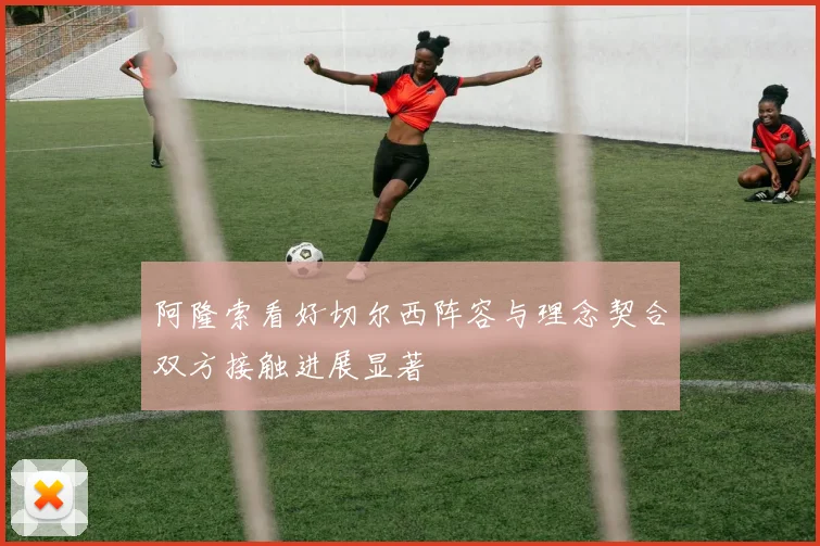 阿隆索看好切尔西阵容与理念契合双方接触进展显著